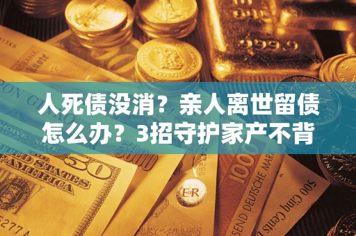 北京人死债没消？亲人离世留债怎么办？3招守护家产不背锅