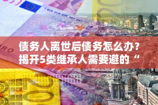 北京债务人离世后债务怎么办？揭开5类继承人需要避的“坑”