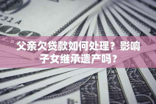 北京父亲欠贷款如何处理?影响子女继承遗产吗? 北京父亲欠贷款如何处理?影响子女继承遗产吗?
